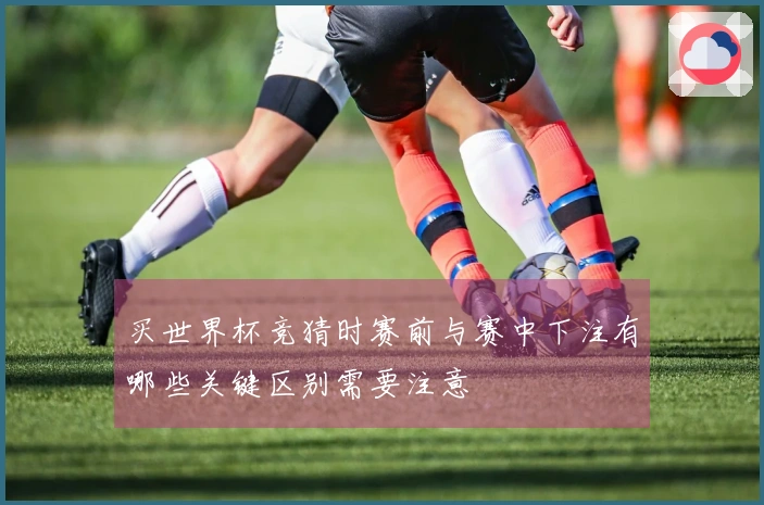 买世界杯竞猜时赛前与赛中下注有哪些关键区别需要注意