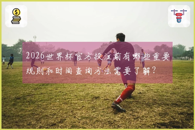 2026世界杯官方投注前有哪些重要规则和时间查询方法需要了解？