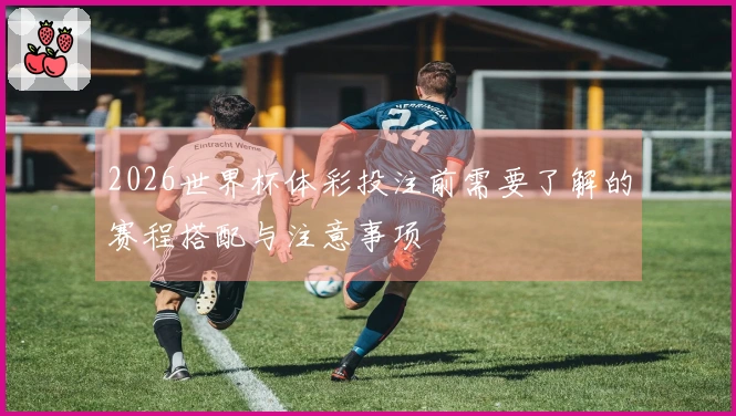 2026世界杯体彩投注前需要了解的赛程搭配与注意事项