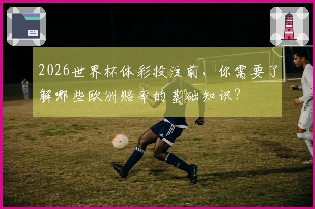 2026世界杯体彩投注前，你需要了解哪些欧洲赔率的基础知识？