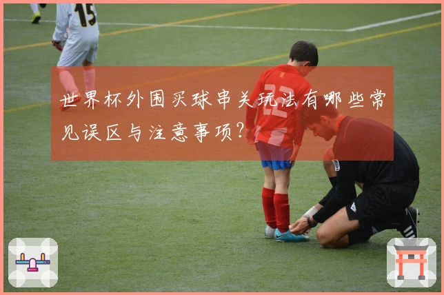世界杯外围买球串关玩法有哪些常见误区与注意事项？